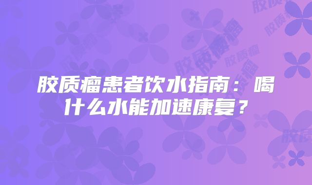 胶质瘤患者饮水指南：喝什么水能加速康复？