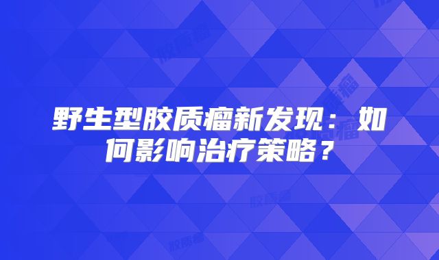 野生型胶质瘤新发现：如何影响治疗策略？
