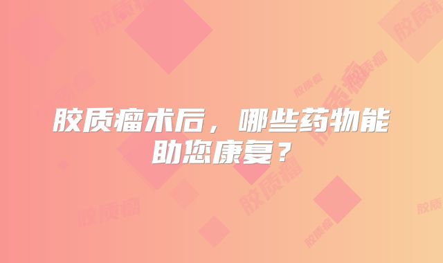 胶质瘤术后，哪些药物能助您康复？