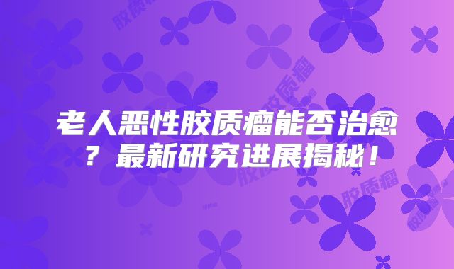 老人恶性胶质瘤能否治愈？最新研究进展揭秘！