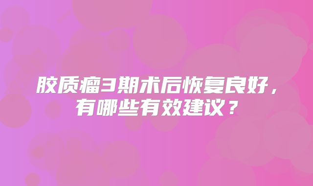 胶质瘤3期术后恢复良好，有哪些有效建议？