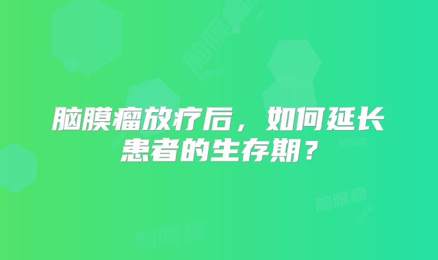 脑膜瘤放疗后，如何延长患者的生存期？