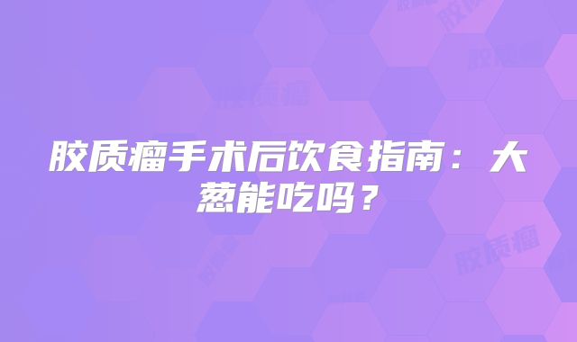 胶质瘤手术后饮食指南：大葱能吃吗？