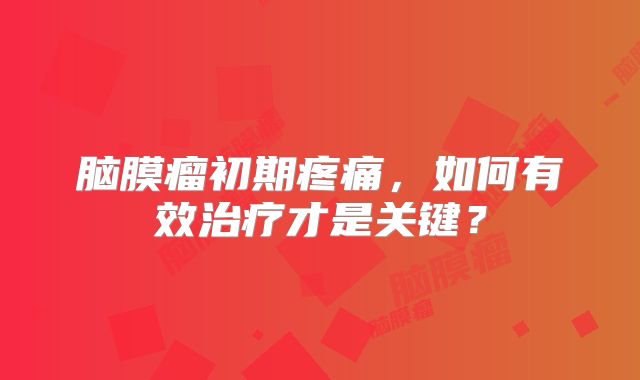 脑膜瘤初期疼痛，如何有效治疗才是关键？
