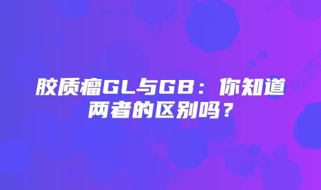 胶质瘤GL与GB：你知道两者的区别吗？