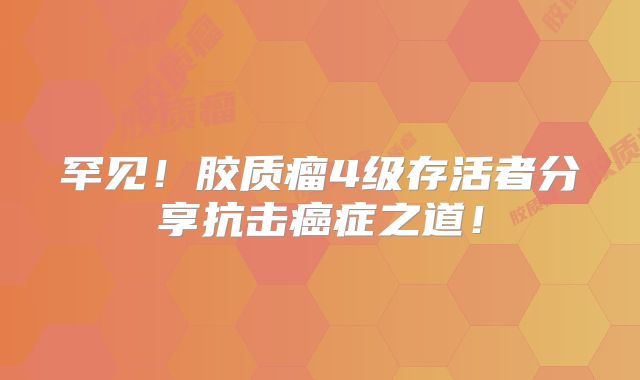 罕见！胶质瘤4级存活者分享抗击癌症之道！