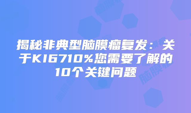 揭秘非典型脑膜瘤复发：关于KI6710%您需要了解的10个关键问题