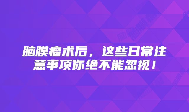 脑膜瘤术后，这些日常注意事项你绝不能忽视！