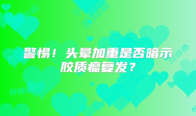 警惕！头晕加重是否暗示胶质瘤复发？