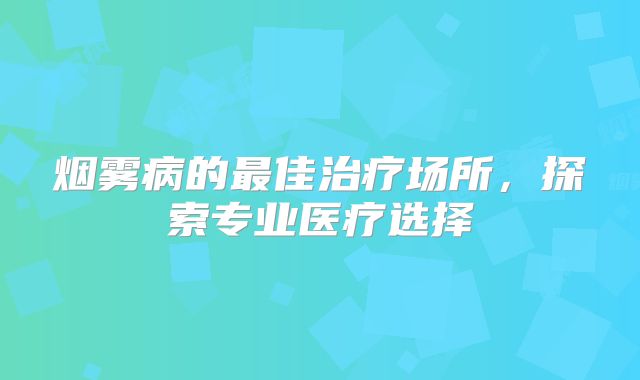 烟雾病的最佳治疗场所，探索专业医疗选择