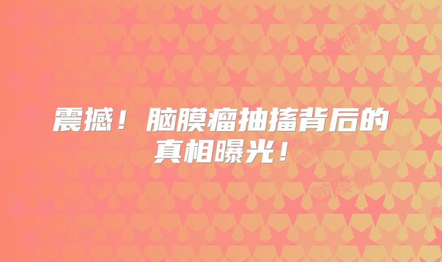 震撼！脑膜瘤抽搐背后的真相曝光！