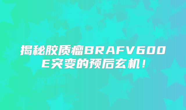 揭秘胶质瘤BRAFV600E突变的预后玄机！