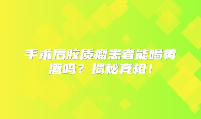 手术后胶质瘤患者能喝黄酒吗？揭秘真相！