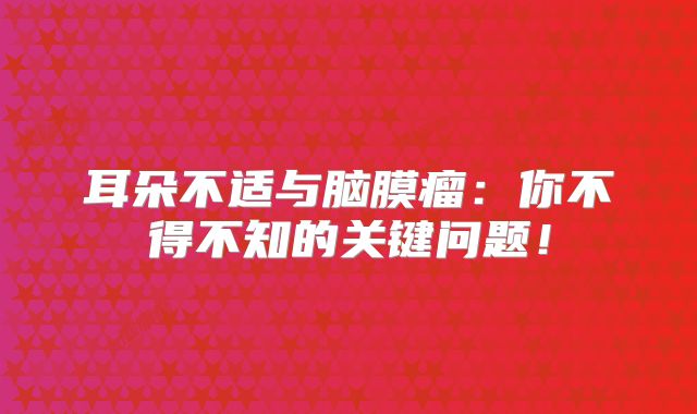 耳朵不适与脑膜瘤：你不得不知的关键问题！