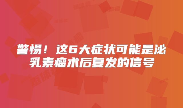 警惕！这6大症状可能是泌乳素瘤术后复发的信号