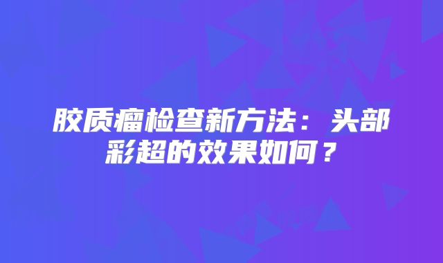 胶质瘤检查新方法：头部彩超的效果如何？