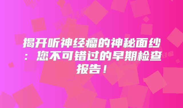 揭开听神经瘤的神秘面纱：您不可错过的早期检查报告！