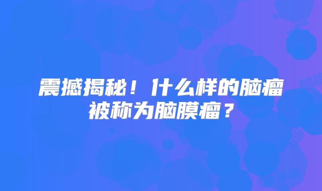 震撼揭秘！什么样的脑瘤被称为脑膜瘤？