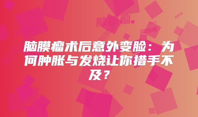 脑膜瘤术后意外变脸：为何肿胀与发烧让你措手不及？