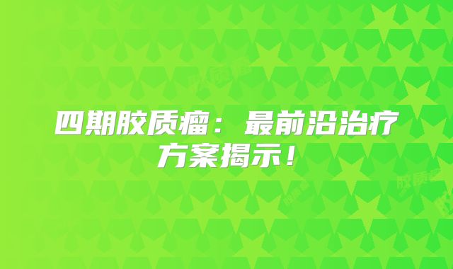 四期胶质瘤：最前沿治疗方案揭示！