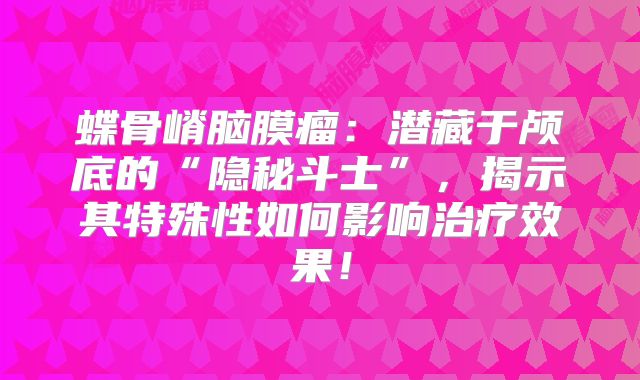 蝶骨嵴脑膜瘤：潜藏于颅底的“隐秘斗士”，揭示其特殊性如何影响治疗效果！