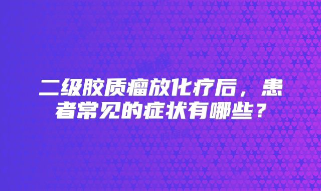 二级胶质瘤放化疗后，患者常见的症状有哪些？
