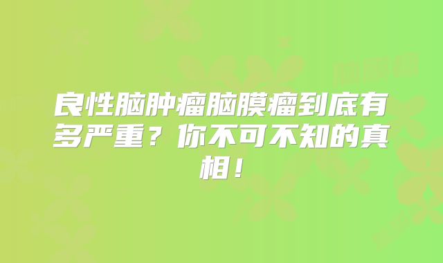 良性脑肿瘤脑膜瘤到底有多严重？你不可不知的真相！