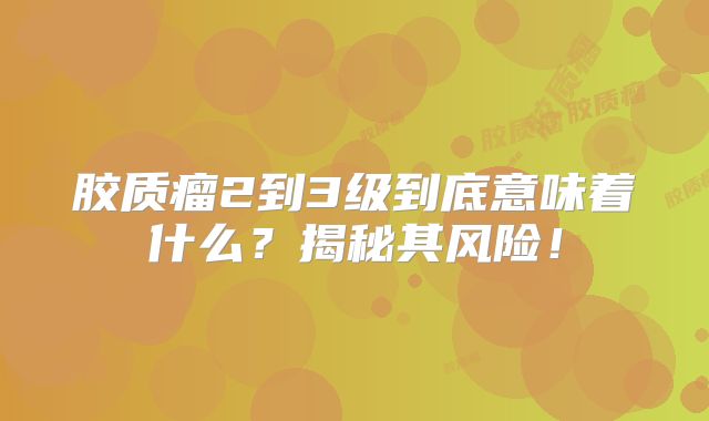胶质瘤2到3级到底意味着什么？揭秘其风险！
