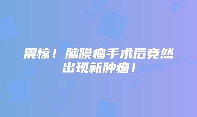 震惊！脑膜瘤手术后竟然出现新肿瘤！
