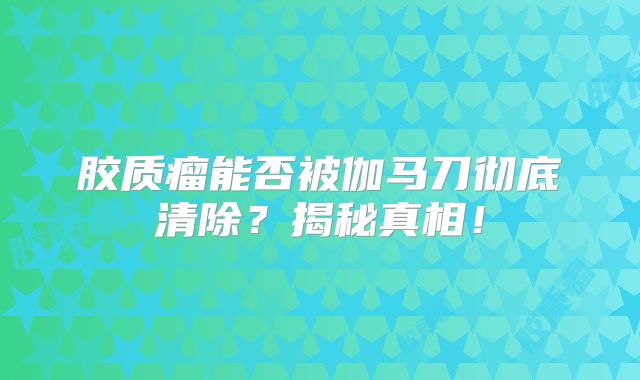 胶质瘤能否被伽马刀彻底清除？揭秘真相！