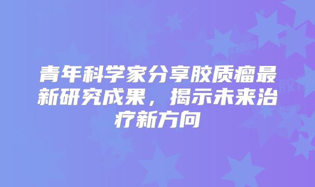 青年科学家分享胶质瘤最新研究成果，揭示未来治疗新方向