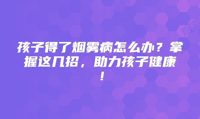 孩子得了烟雾病怎么办？掌握这几招，助力孩子健康！