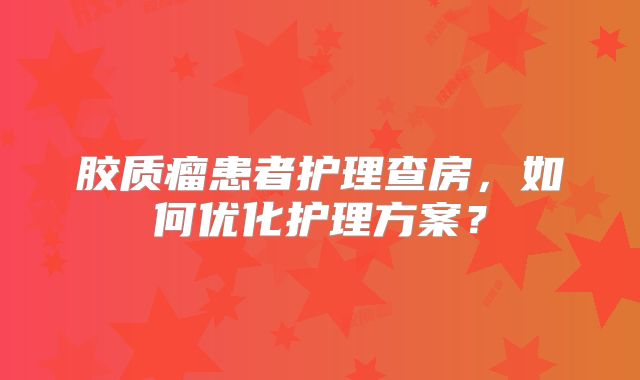 胶质瘤患者护理查房，如何优化护理方案？