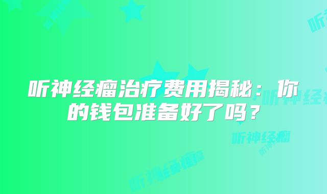 听神经瘤治疗费用揭秘：你的钱包准备好了吗？