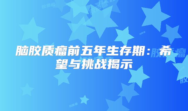 脑胶质瘤前五年生存期：希望与挑战揭示