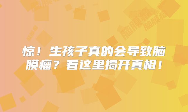 惊！生孩子真的会导致脑膜瘤？看这里揭开真相！