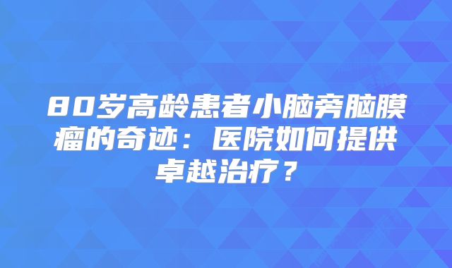 80岁高龄患者小脑旁脑膜瘤的奇迹：医院如何提供卓越治疗？