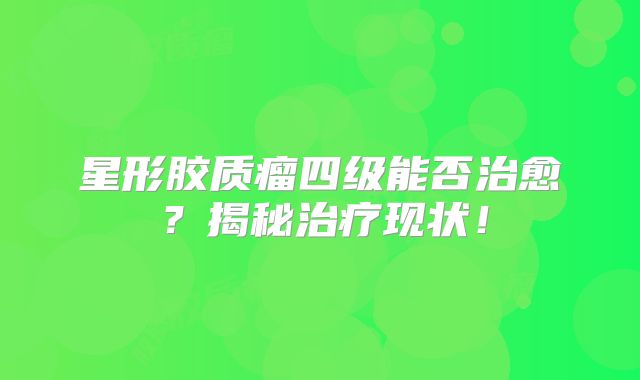 星形胶质瘤四级能否治愈？揭秘治疗现状！