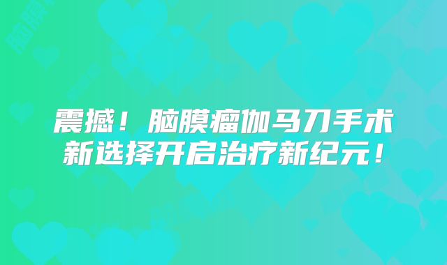 震撼！脑膜瘤伽马刀手术新选择开启治疗新纪元！