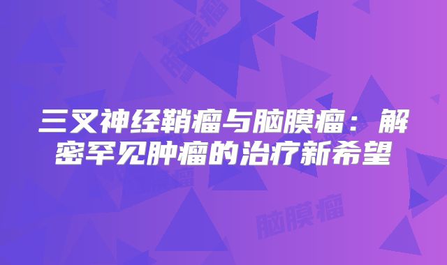 三叉神经鞘瘤与脑膜瘤：解密罕见肿瘤的治疗新希望