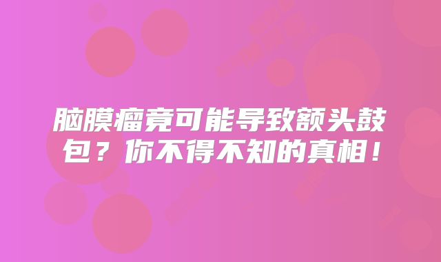 脑膜瘤竟可能导致额头鼓包？你不得不知的真相！