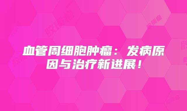 血管周细胞肿瘤：发病原因与治疗新进展！