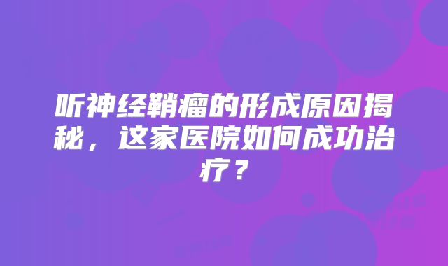 听神经鞘瘤的形成原因揭秘，这家医院如何成功治疗？