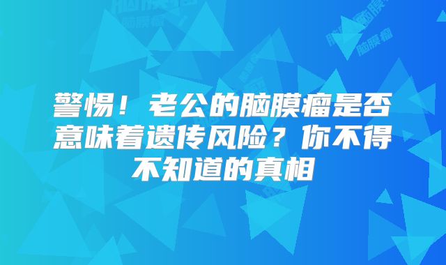 警惕！老公的脑膜瘤是否意味着遗传风险？你不得不知道的真相