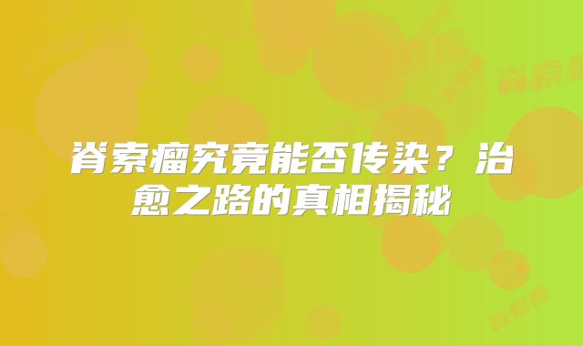 脊索瘤究竟能否传染？治愈之路的真相揭秘