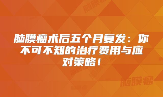 脑膜瘤术后五个月复发：你不可不知的治疗费用与应对策略！