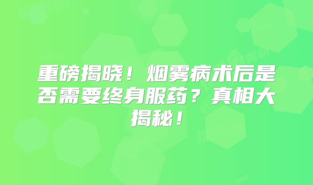 重磅揭晓！烟雾病术后是否需要终身服药？真相大揭秘！