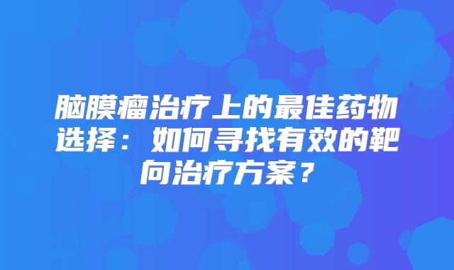 脑膜瘤治疗上的最佳药物选择：如何寻找有效的靶向治疗方案？