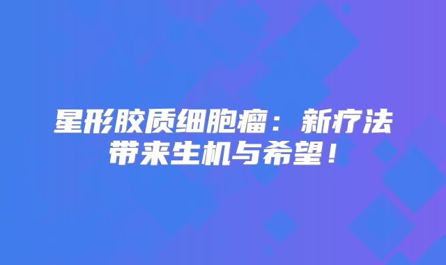 星形胶质细胞瘤：新疗法带来生机与希望！