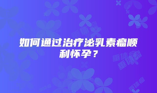 如何通过治疗泌乳素瘤顺利怀孕？
